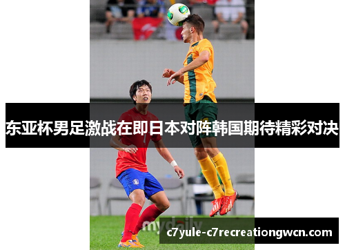 东亚杯男足激战在即日本对阵韩国期待精彩对决